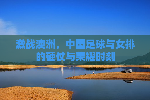 激战澳洲,中国足球与女排的硬仗与荣耀时刻