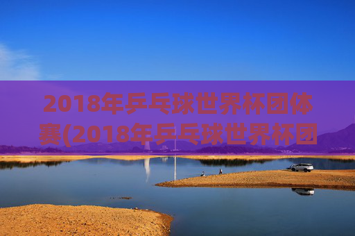 2018年乒乓球世界杯团体赛(2018年乒乓球世界杯团体赛女团决赛)