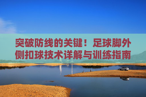 突破防线的关键!足球脚外侧扣球技术详解与训练指南