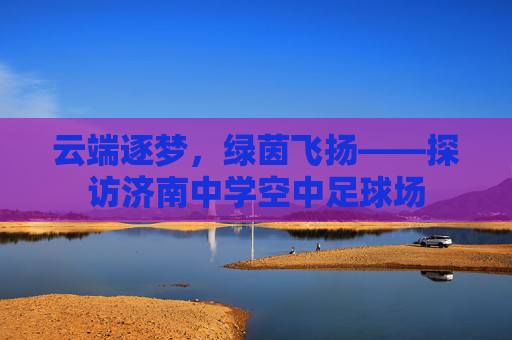 云端逐梦,绿茵飞扬——探访济南中学空中足球场