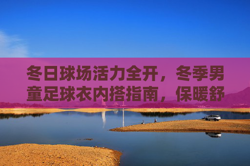 冬日球场活力全开,冬季男童足球衣内搭指南,保暖舒适两不误