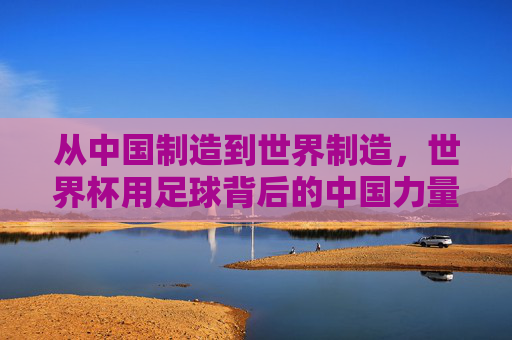 从中国制造到世界制造,世界杯用足球背后的中国力量