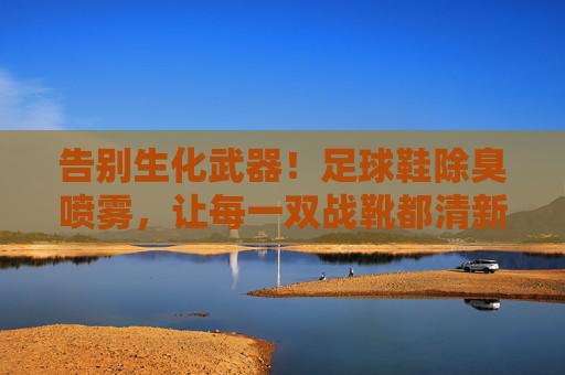 告别生化武器！足球鞋除臭喷雾，让每一双战靴都清新如初