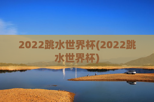 2022跳水世界杯(2022跳水世界杯)