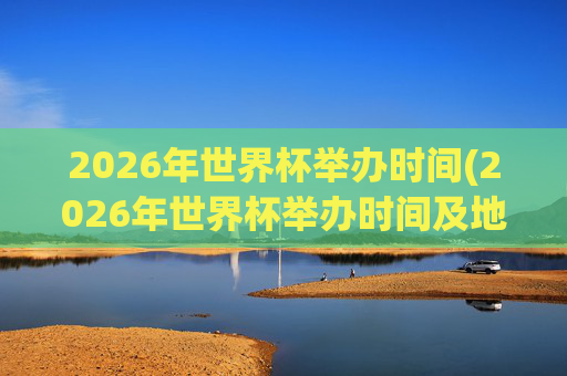 2026年世界杯举办时间(2026年世界杯举办时间及地点)