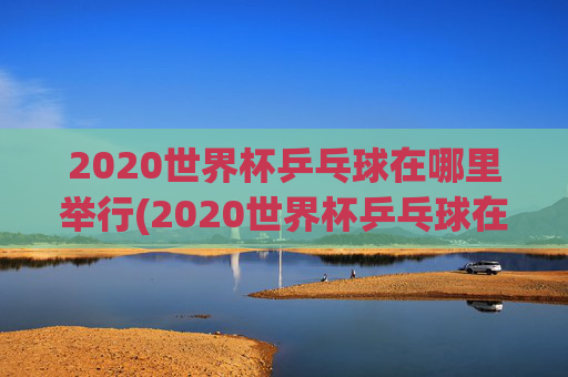 2020世界杯乒乓球在哪里举行(2020世界杯乒乓球在哪里举行的)