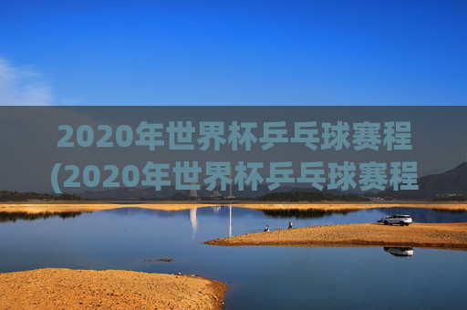 2020年世界杯乒乓球赛程(2020年世界杯乒乓球赛程表)