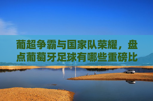 葡超争霸与国家队荣耀，盘点葡萄牙足球有哪些重磅比赛