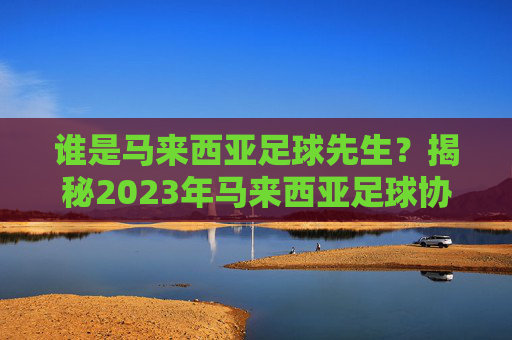 谁是马来西亚足球先生?揭秘2023年马来西亚足球协会年度最佳球员