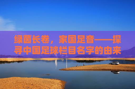 绿茵长卷，家国足音——探寻中国足球栏目名字的由来与深意