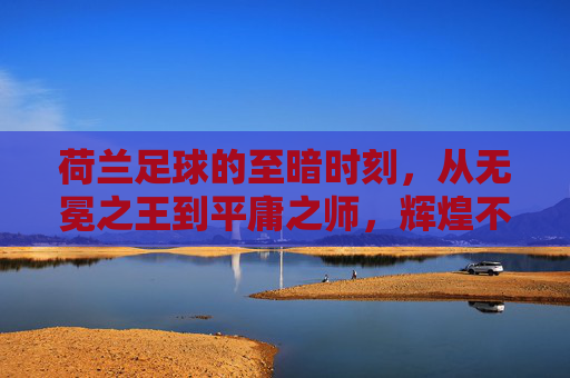 荷兰足球的至暗时刻，从无冕之王到平庸之师，辉煌不再？
