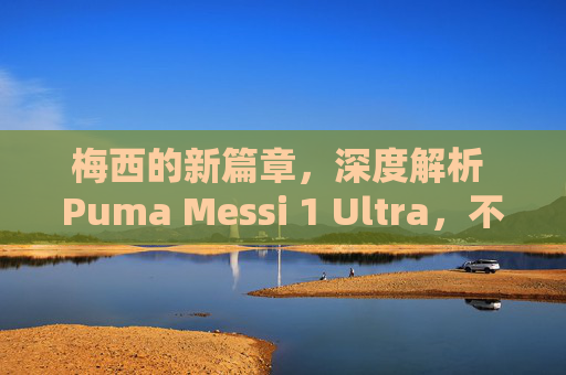 梅西的新篇章,深度解析 Puma Messi 1 Ultra,不仅仅是新战靴