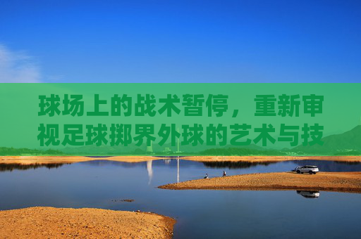 球场上的战术暂停,重新审视足球掷界外球的艺术与技巧