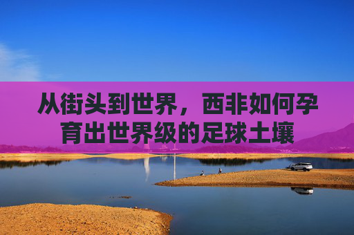 从街头到世界，西非如何孕育出世界级的足球土壤