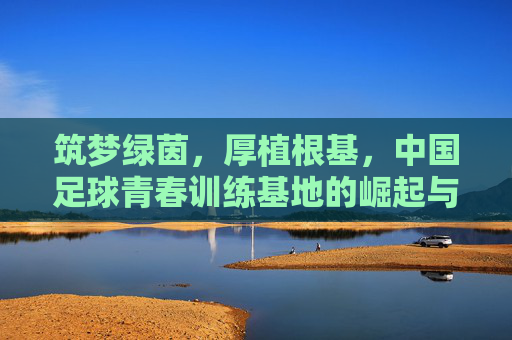 筑梦绿茵,厚植根基,中国足球青春训练基地的崛起与未来
