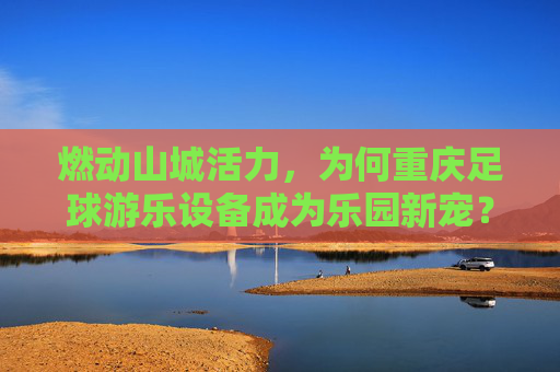 燃动山城活力,为何重庆足球游乐设备成为乐园新宠?