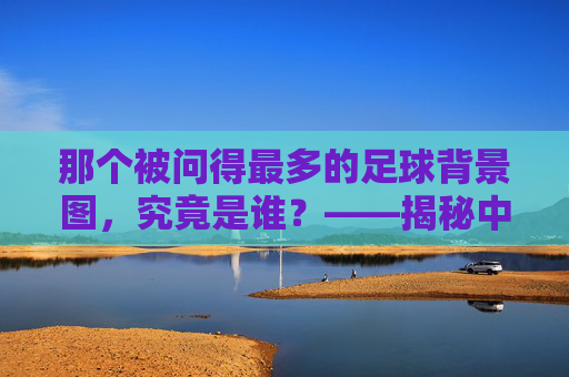那个被问得最多的足球背景图，究竟是谁？——揭秘中国解说界的视觉符号