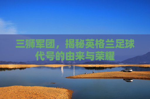 三狮军团,揭秘英格兰足球代号的由来与荣耀
