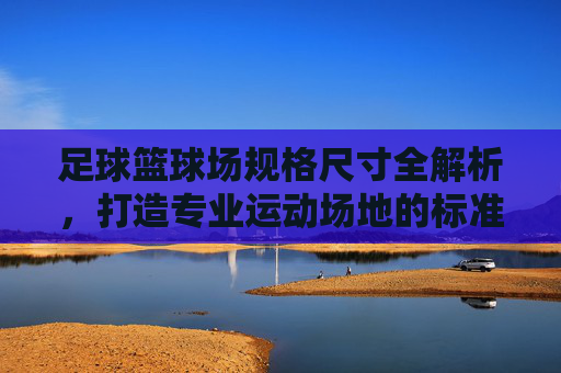 足球篮球场规格尺寸全解析,打造专业运动场地的标准指南