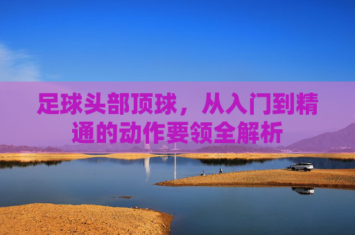 足球头部顶球,从入门到精通的动作要领全解析