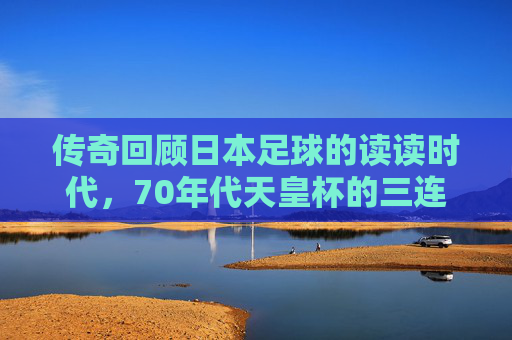 传奇回顾日本足球的读读时代，70年代天皇杯的三连冠霸业