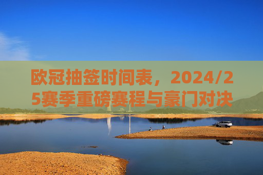 欧冠抽签时间表,2024/25赛季重磅赛程与豪门对决全解析