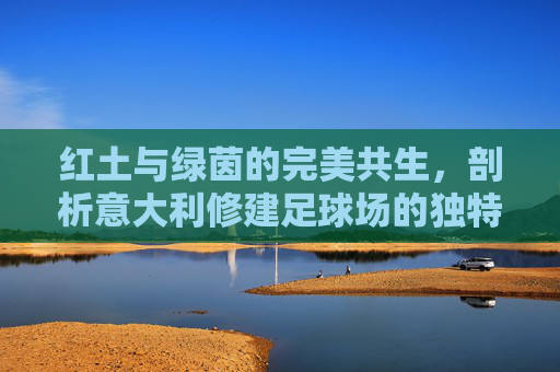红土与绿茵的完美共生,剖析意大利修建足球场的独特条件