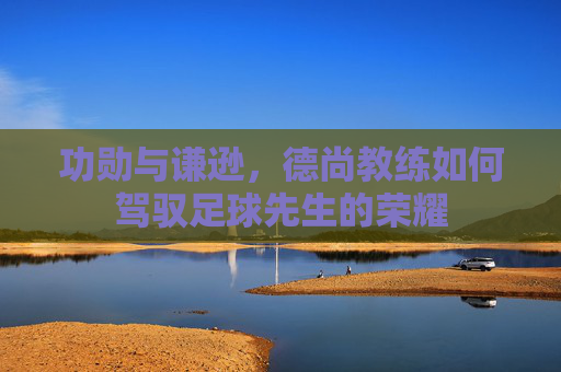 功勋与谦逊,德尚教练如何驾驭足球先生的荣耀