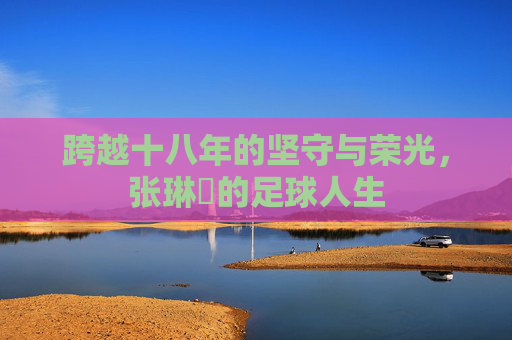 跨越十八年的坚守与荣光，张琳芃的足球人生
