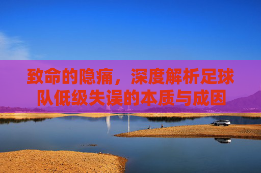致命的隐痛，深度解析足球队低级失误的本质与成因