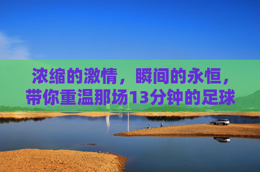 浓缩的激情,瞬间的永恒,带你重温那场13分钟的足球集锦比赛