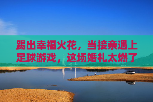 踢出幸福火花,当接亲遇上足球游戏,这场婚礼太燃了!