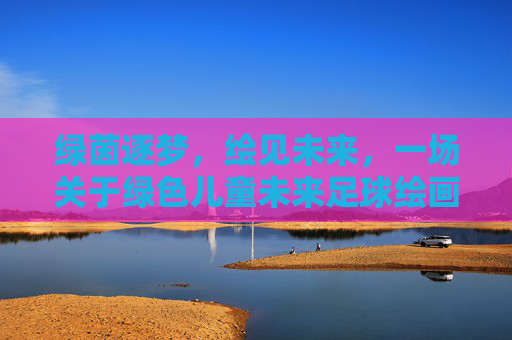 绿茵逐梦，绘见未来，一场关于绿色儿童未来足球绘画的畅想