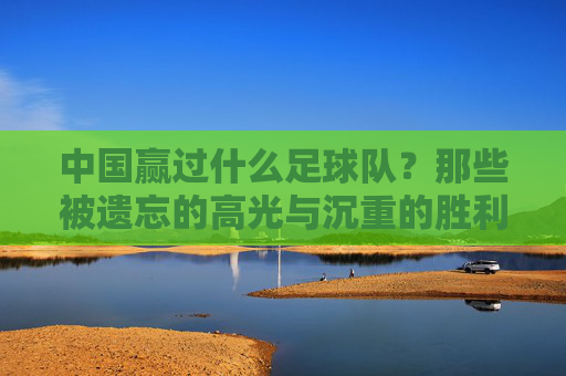 中国赢过什么足球队?那些被遗忘的高光与沉重的胜利