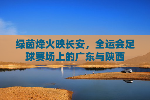 绿茵烽火映长安,全运会足球赛场上的广东与陕西