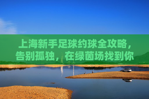 上海新手足球约球全攻略,告别孤独,在绿茵场找到你的兄弟