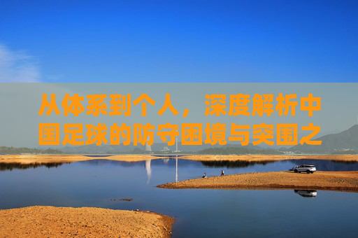 从体系到个人，深度解析中国足球的防守困境与突围之路