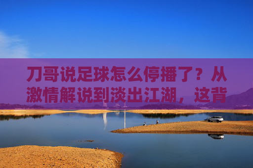 刀哥说足球怎么停播了?从激情解说到淡出江湖,这背后的原因让人唏嘘