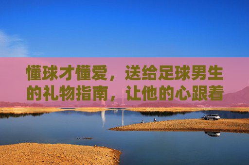 懂球才懂爱,送给足球男生的礼物指南,让他的心跟着足球一起滚