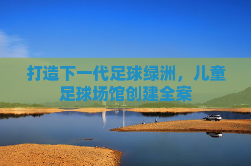 打造下一代足球绿洲,儿童足球场馆创建全案