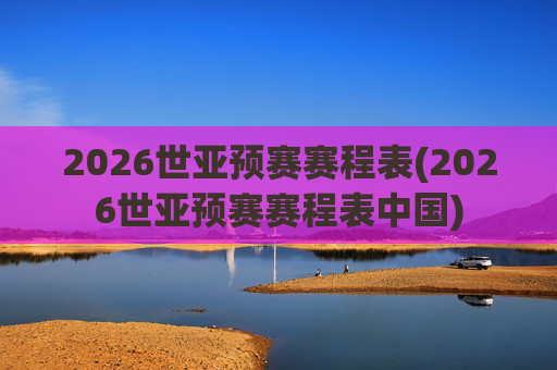 2026世亚预赛赛程表(2026世亚预赛赛程表中国)