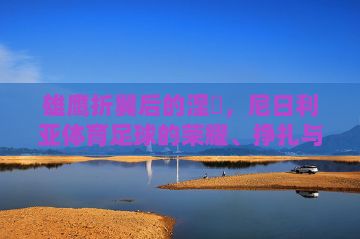 雄鹰折翼后的涅槃,尼日利亚体育足球的荣耀、挣扎与希望