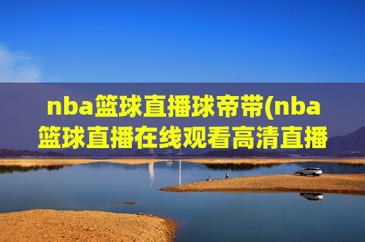 nba篮球直播球帝带(nba篮球直播在线观看高清直播视频)