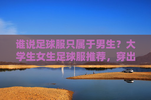 谁说足球服只属于男生?大学生女生足球服推荐,穿出活力与帅气