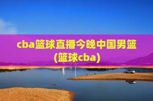 cba篮球直播今晚中国男篮(篮球cba)