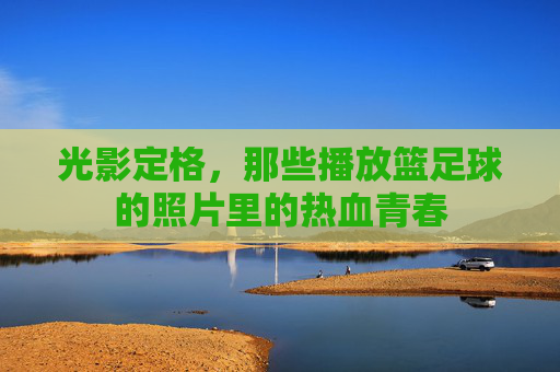 光影定格，那些播放篮足球的照片里的热血青春