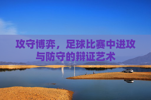 攻守博弈,足球比赛中进攻与防守的辩证艺术