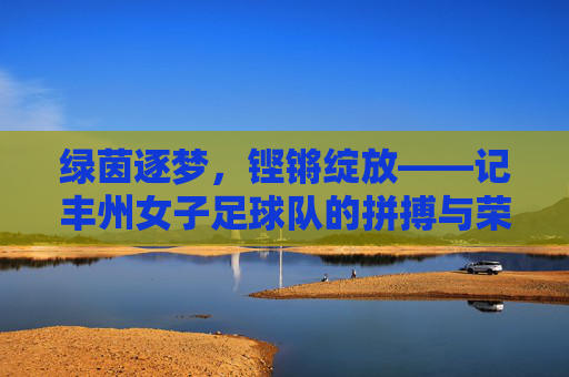 绿茵逐梦,铿锵绽放——记丰州女子足球队的拼搏与荣光