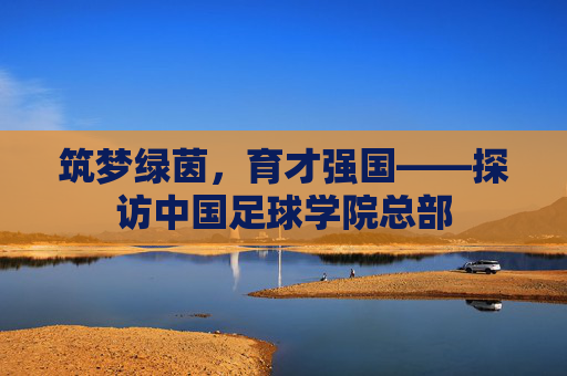 筑梦绿茵,育才强国——探访中国足球学院总部