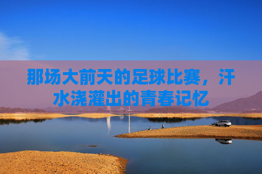 那场大前天的足球比赛,汗水浇灌出的青春记忆